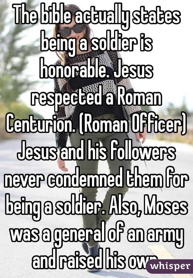 The bible actually states being a soldier is honorable. Jesus respected a Roman Centurion. (Roman Officer) Jesus and his followers never condemned them for being a soldier. Also, Moses was a general of an army and raised his own. 