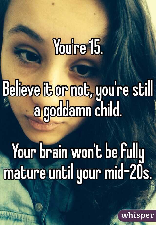 You're 15. 

Believe it or not, you're still a goddamn child. 

Your brain won't be fully mature until your mid-20s. 