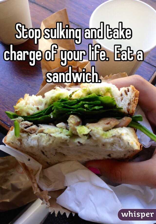 Stop sulking and take charge of your life.  Eat a sandwich.