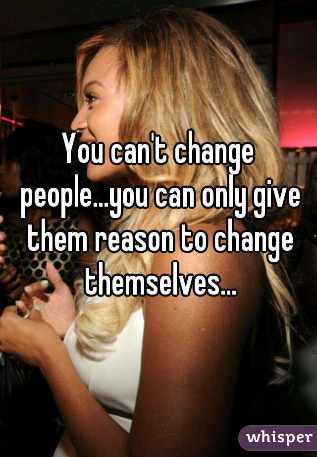 You can't change people...you can only give them reason to change themselves...