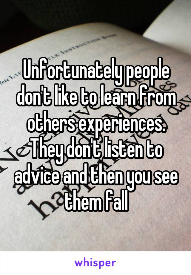 Unfortunately people don't like to learn from others experiences. They don't listen to advice and then you see them fall
