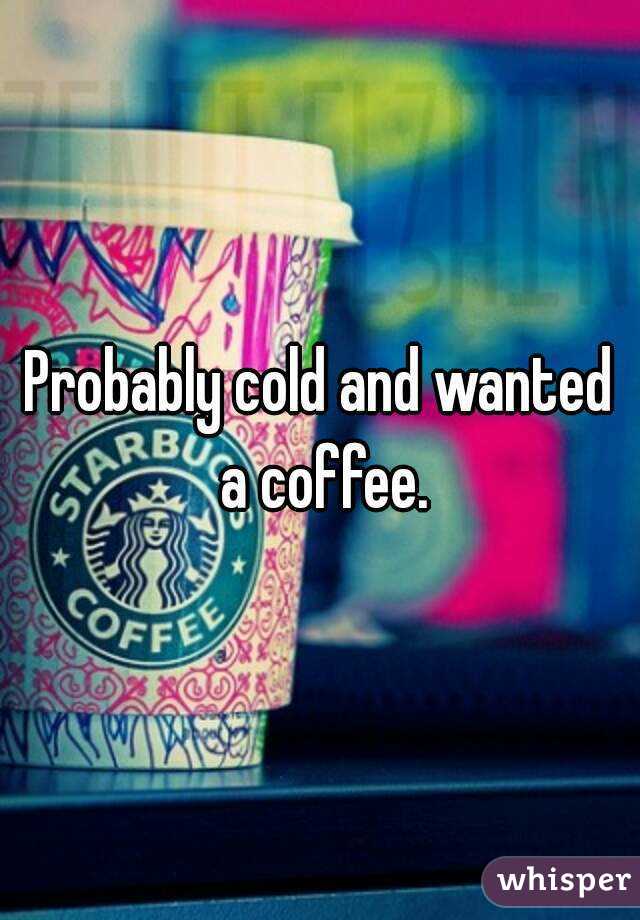 Probably cold and wanted a coffee.