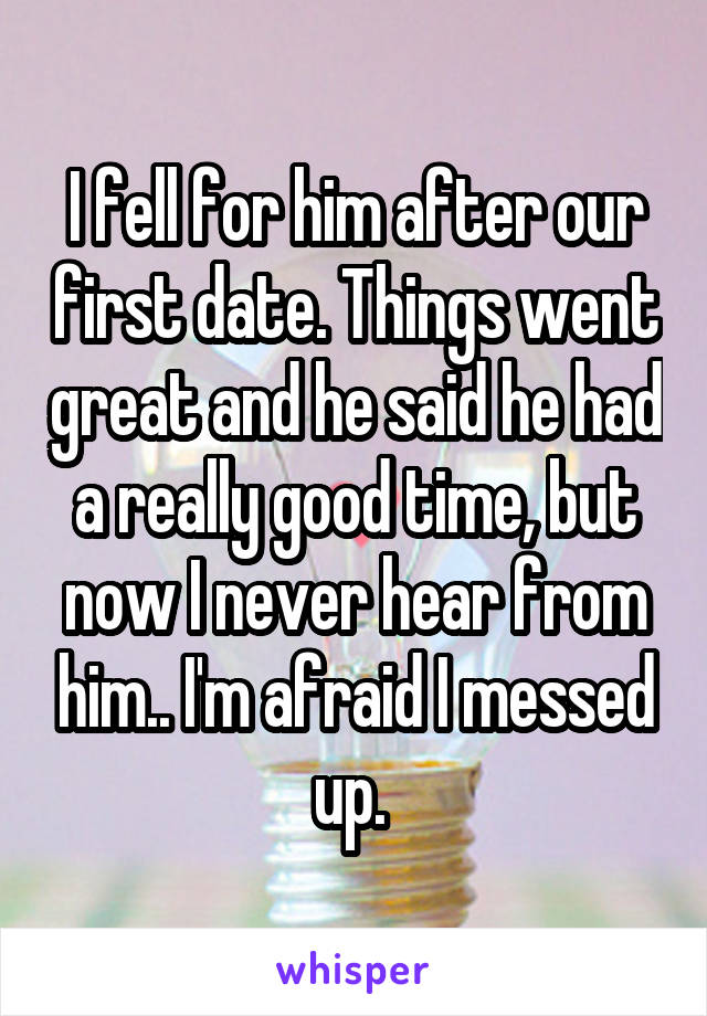 I fell for him after our first date. Things went great and he said he had a really good time, but now I never hear from him.. I'm afraid I messed up. 