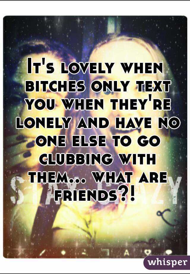 It's lovely when bitches only text you when they're lonely and have no one else to go clubbing with them... what are friends?! 