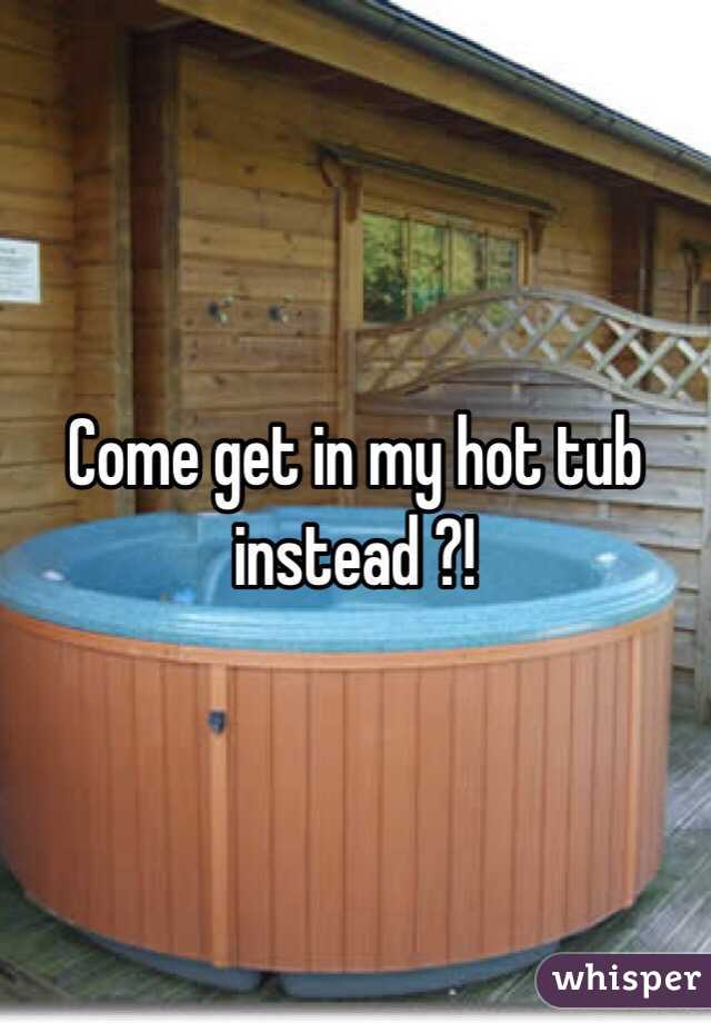 Come get in my hot tub instead