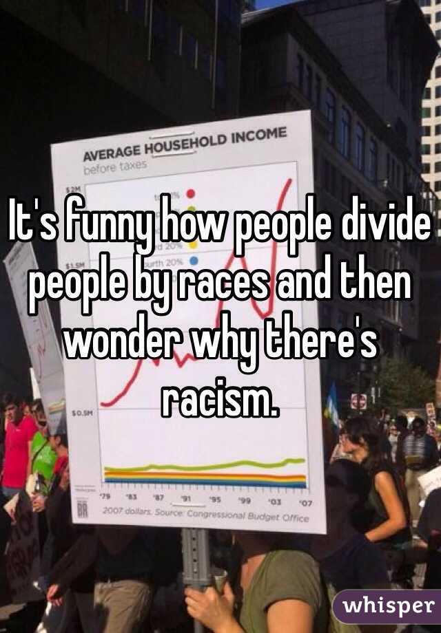 It's funny how people divide people by races and then wonder why there's racism. 