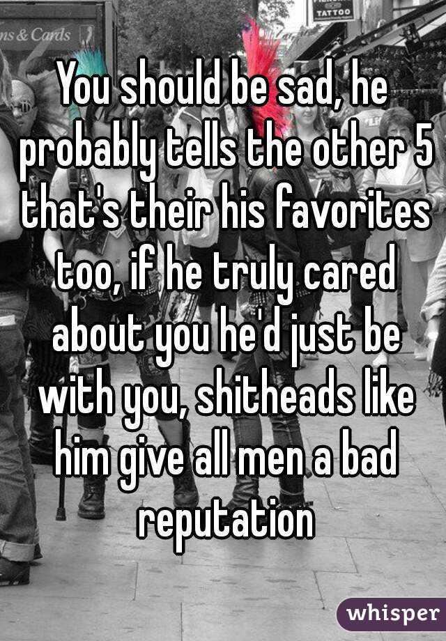 You should be sad, he probably tells the other 5 that's their his favorites too, if he truly cared about you he'd just be with you, shitheads like him give all men a bad reputation