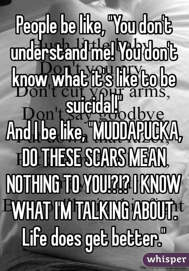 People be like, "You don't understand me! You don't know what it's like to be suicidal!"
And I be like, "MUDDAPUCKA, DO THESE SCARS MEAN NOTHING TO YOU!?!? I KNOW WHAT I'M TALKING ABOUT. Life does get better."