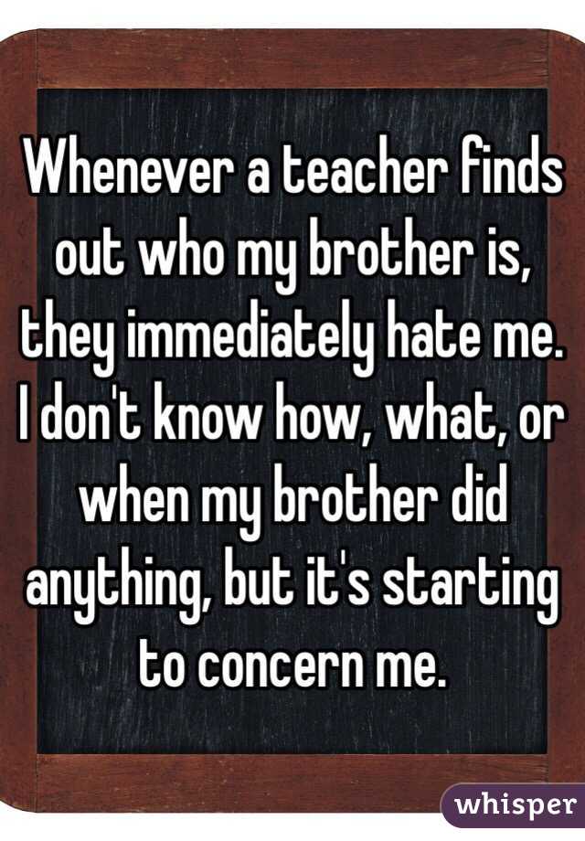Whenever a teacher finds out who my brother is, they immediately hate me. I don't know how, what, or when my brother did anything, but it's starting to concern me. 