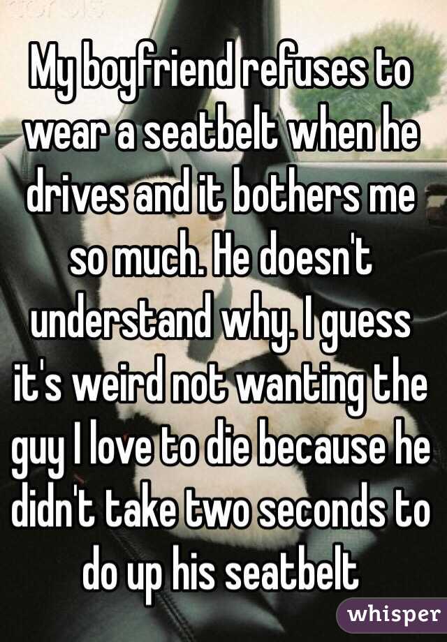 My boyfriend refuses to wear a seatbelt when he drives and it bothers me so much. He doesn't understand why. I guess it's weird not wanting the guy I love to die because he didn't take two seconds to do up his seatbelt 