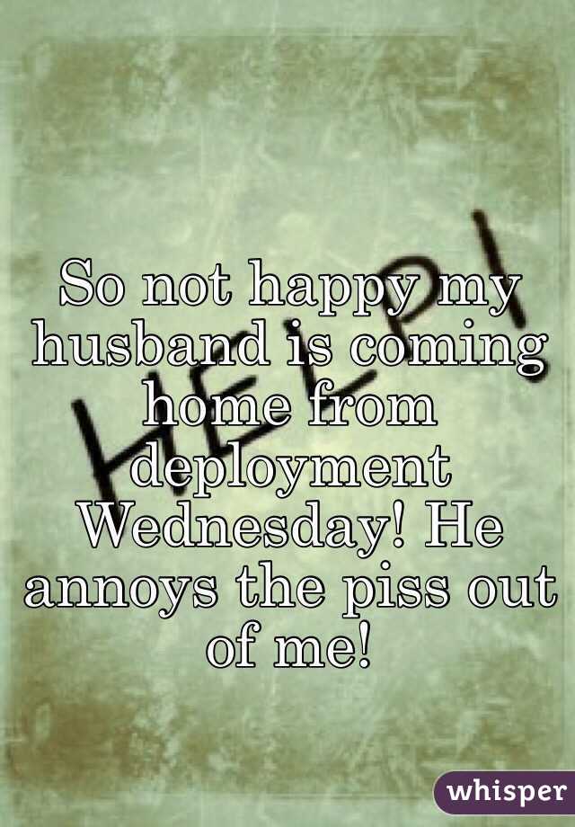 So not happy my husband is coming home from deployment Wednesday! He annoys the piss out of me!