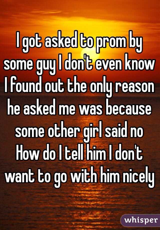 I got asked to prom by some guy I don't even know 
I found out the only reason he asked me was because some other girl said no 
How do I tell him I don't want to go with him nicely 