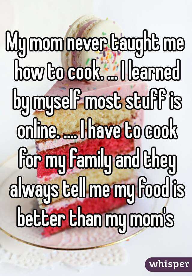 My mom never taught me how to cook. ... I learned by myself most stuff is online. .... I have to cook for my family and they always tell me my food is better than my mom's 