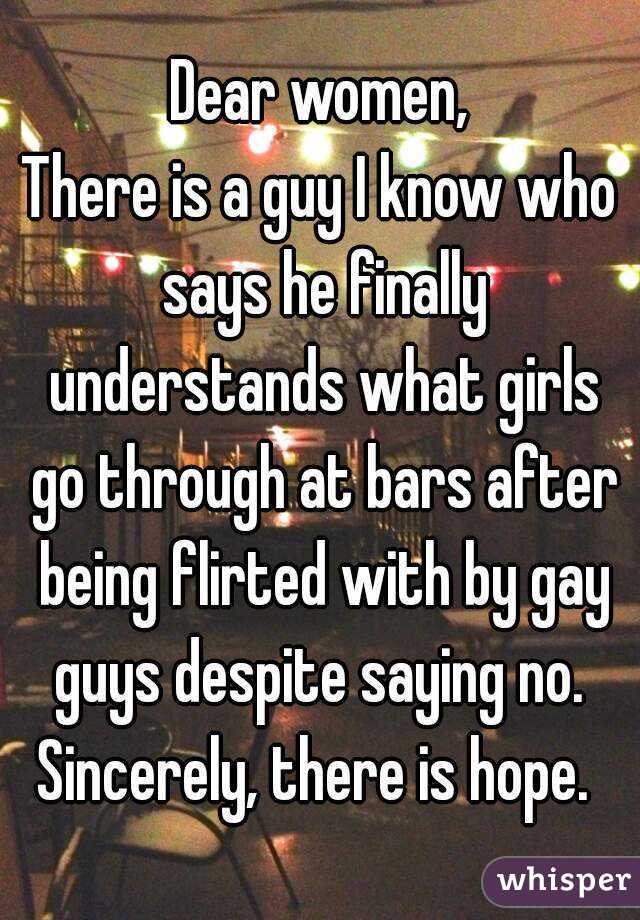 Dear women,
There is a guy I know who says he finally understands what girls go through at bars after being flirted with by gay guys despite saying no. 
Sincerely, there is hope. 