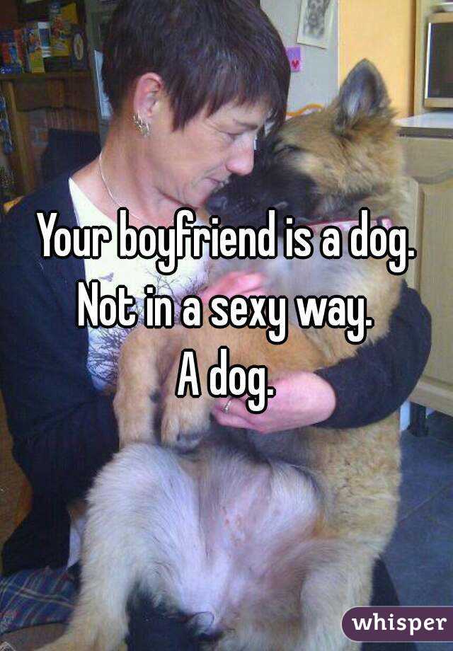 Your boyfriend is a dog.
Not in a sexy way.
A dog.