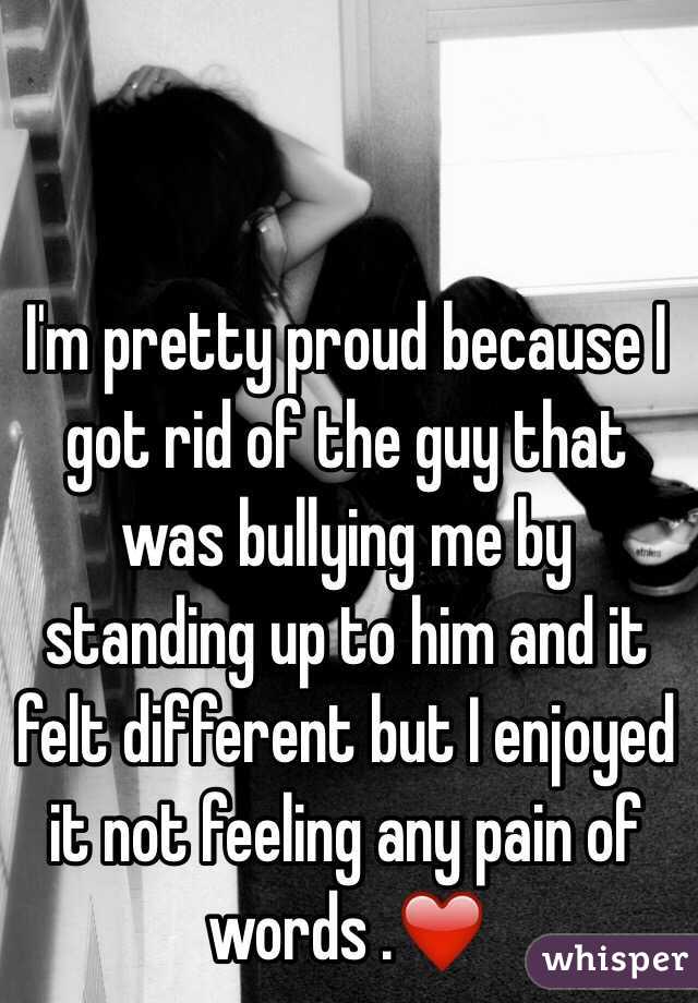 I'm pretty proud because I got rid of the guy that was bullying me by standing up to him and it felt different but I enjoyed it not feeling any pain of words .❤️