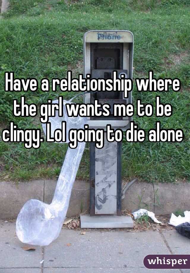 Have a relationship where the girl wants me to be clingy. Lol going to die alone 