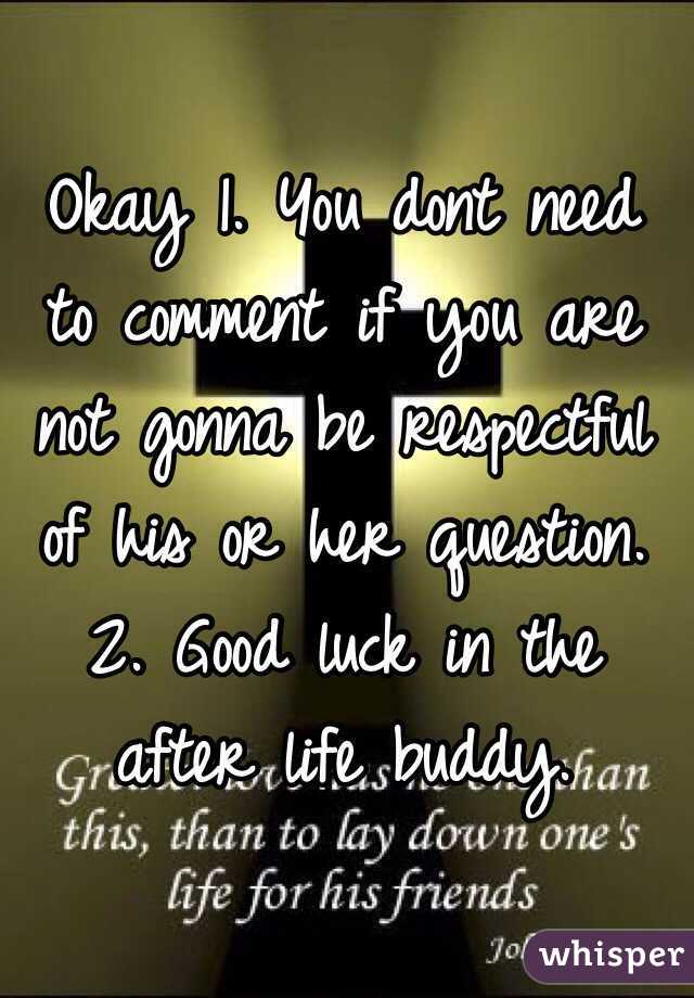 Okay 1. You dont need to comment if you are not gonna be respectful of his or her question. 2. Good luck in the after life buddy. 