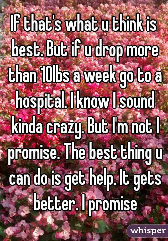 If that's what u think is best. But if u drop more than 10lbs a week go to a hospital. I know I sound kinda crazy. But I'm not I promise. The best thing u can do is get help. It gets better. I promise