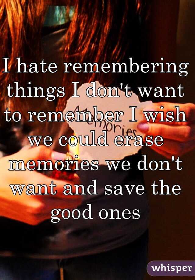 I hate remembering things I don't want to remember I wish we could erase memories we don't want and save the good ones