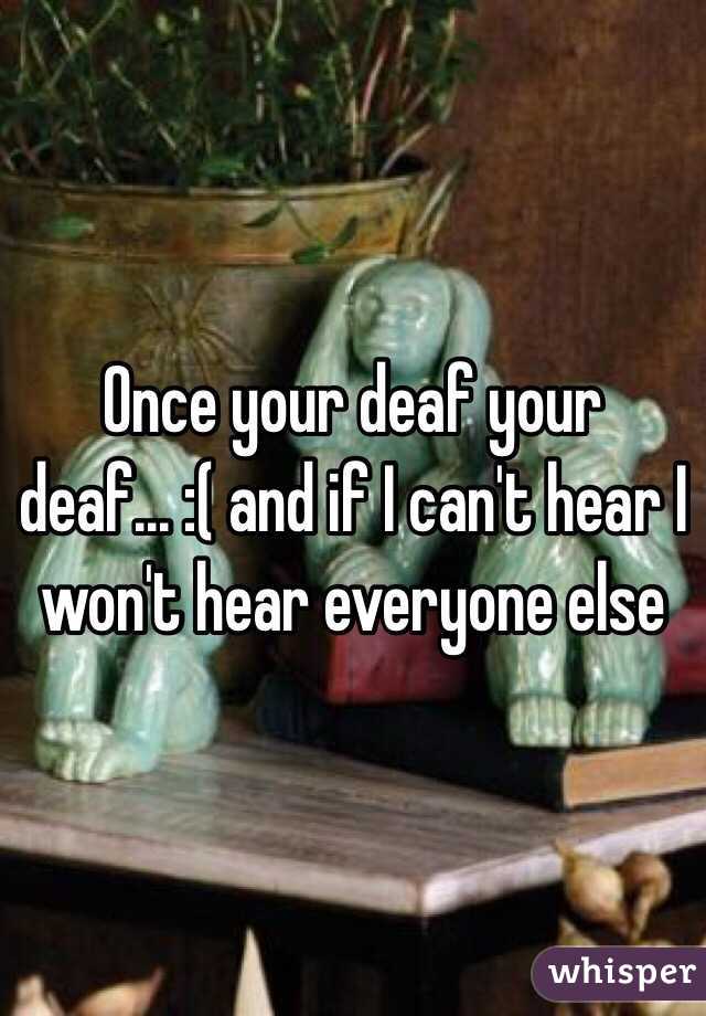 Once your deaf your deaf... :( and if I can't hear I won't hear everyone else