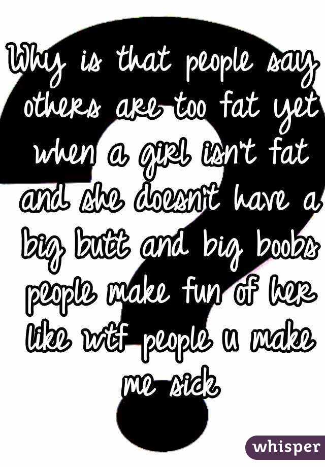 Why is that people say others are too fat yet when a girl isn't fat and she doesn't have a big butt and big boobs people make fun of her like wtf people u make me sick