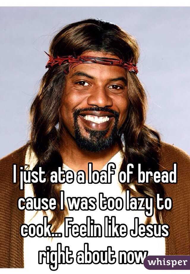 I just ate a loaf of bread cause I was too lazy to cook... Feelin like Jesus right about now.