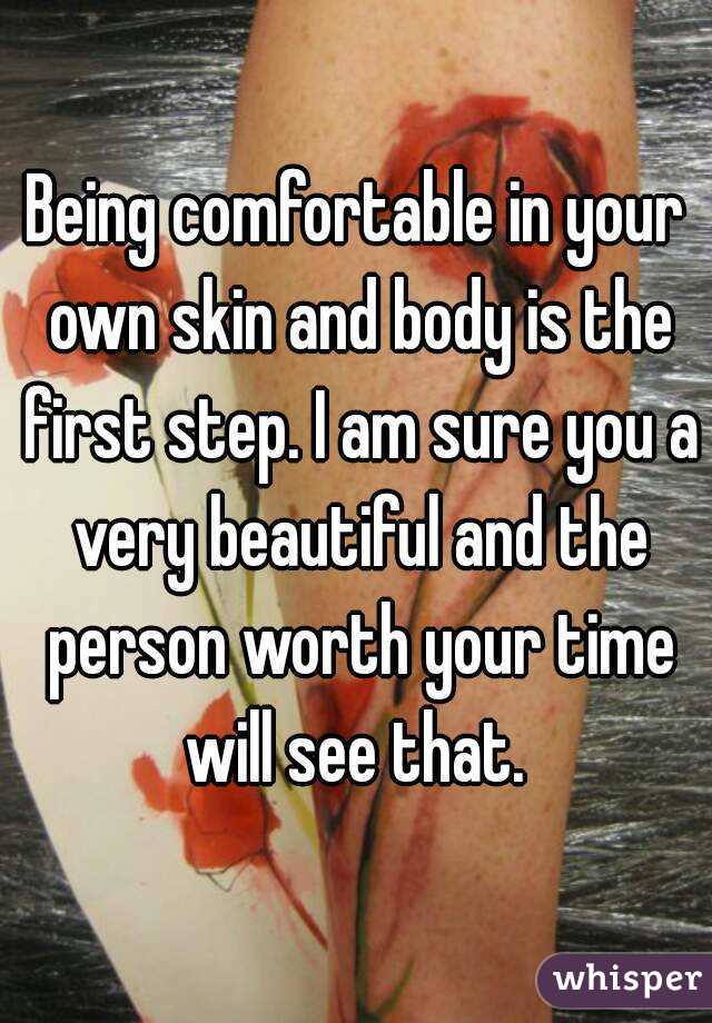 Being comfortable in your own skin and body is the first step. I am sure you a very beautiful and the person worth your time will see that. 