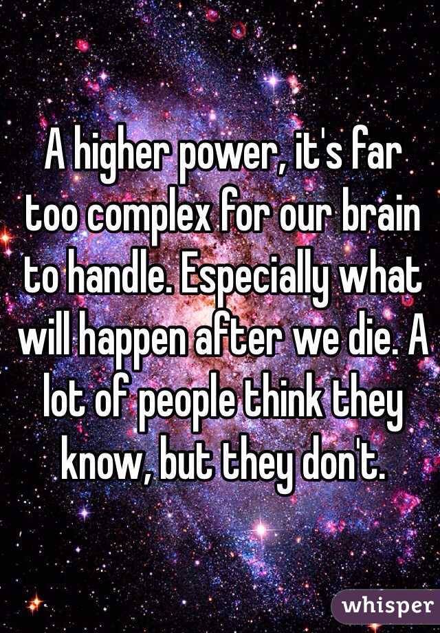 A higher power, it's far too complex for our brain to handle. Especially what will happen after we die. A lot of people think they know, but they don't.