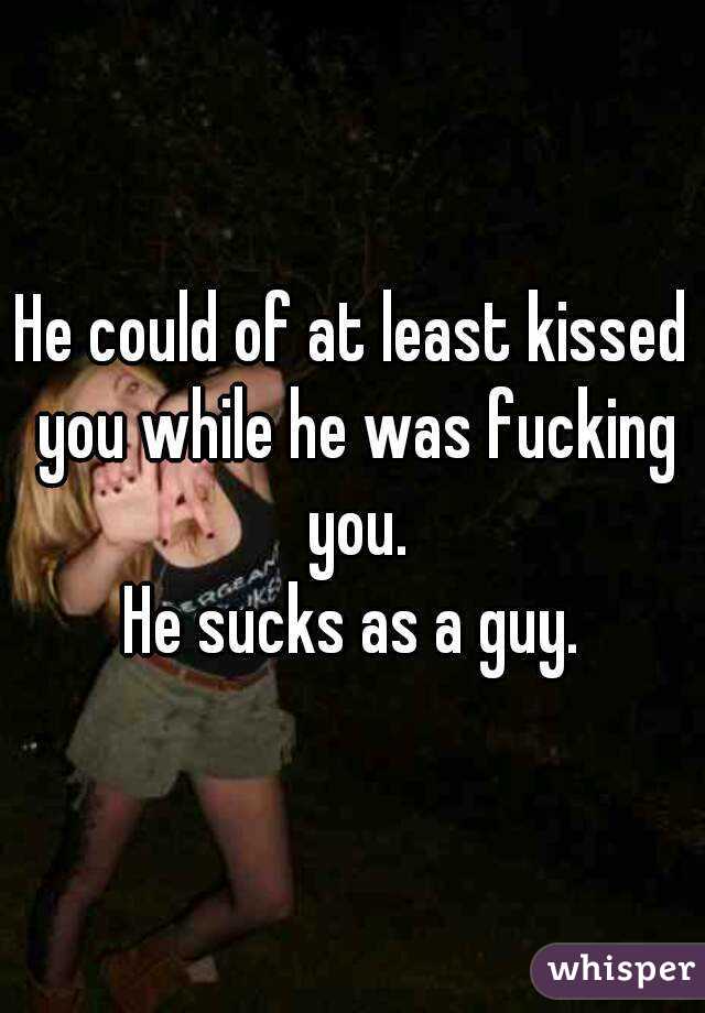 He could of at least kissed you while he was fucking you.
He sucks as a guy.