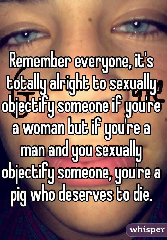 Remember everyone, it's totally alright to sexually objectify someone if you're a woman but if you're a man and you sexually objectify someone, you're a pig who deserves to die.