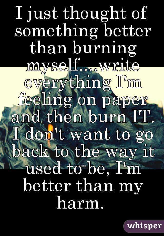 I just thought of something better than burning myself....write everything I'm feeling on paper and then burn IT. I don't want to go back to the way it used to be, I'm better than my harm. 