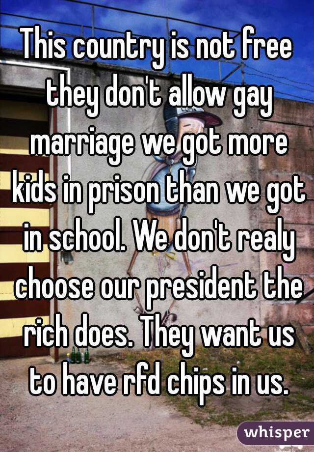 This country is not free they don't allow gay marriage we got more kids in prison than we got in school. We don't realy choose our president the rich does. They want us to have rfd chips in us.
