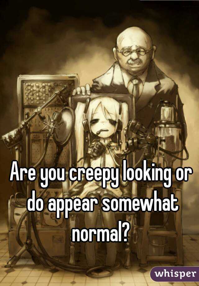 Are you creepy looking or do appear somewhat normal? 