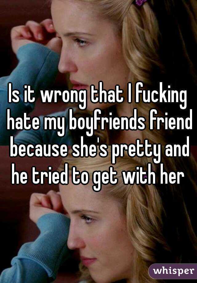 Is it wrong that I fucking hate my boyfriends friend because she's pretty and he tried to get with her 