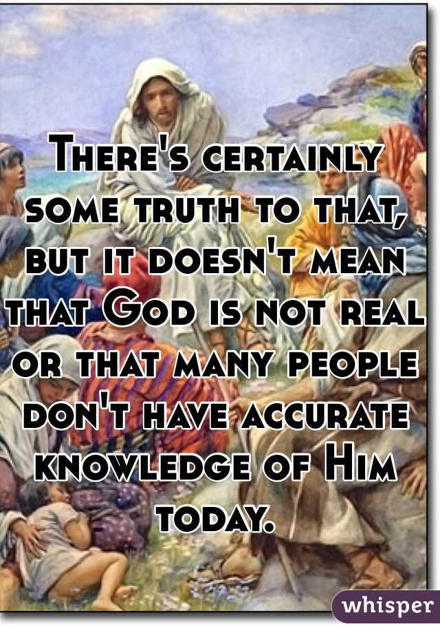 There's certainly some truth to that, but it doesn't mean that God is not real or that many people don't have accurate knowledge of Him today.