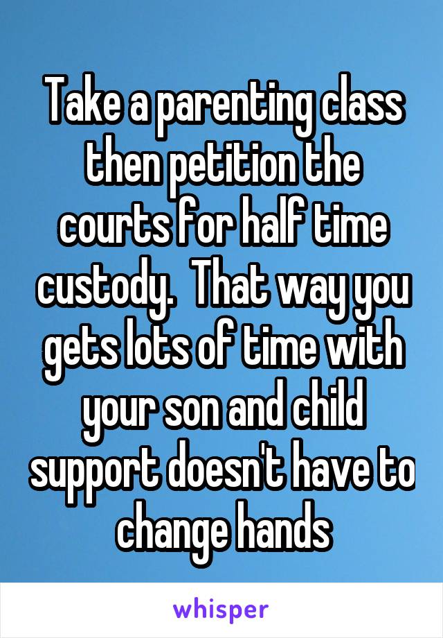 Take a parenting class then petition the courts for half time custody.  That way you gets lots of time with your son and child support doesn't have to change hands