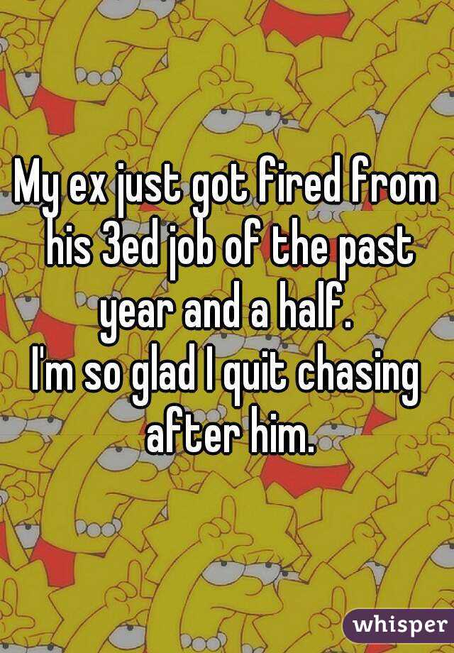 My ex just got fired from his 3ed job of the past year and a half. 
I'm so glad I quit chasing after him.