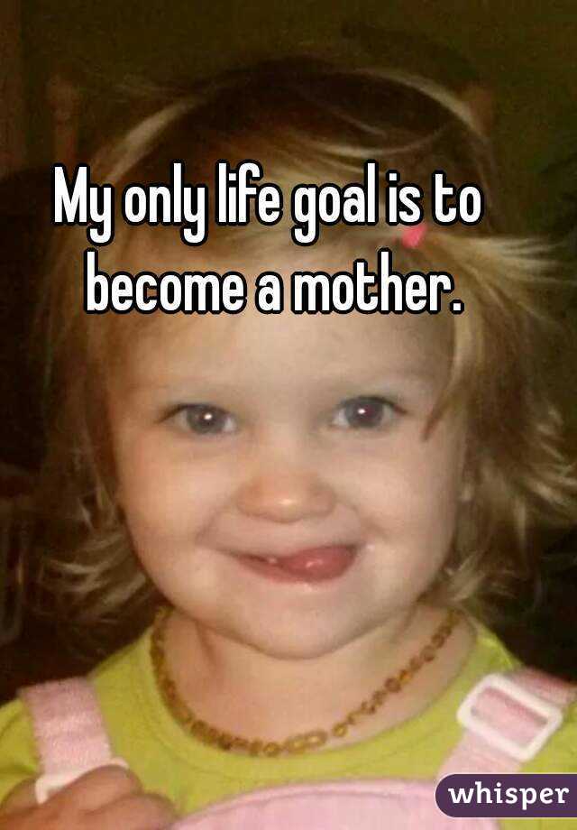 My only life goal is to become a mother.