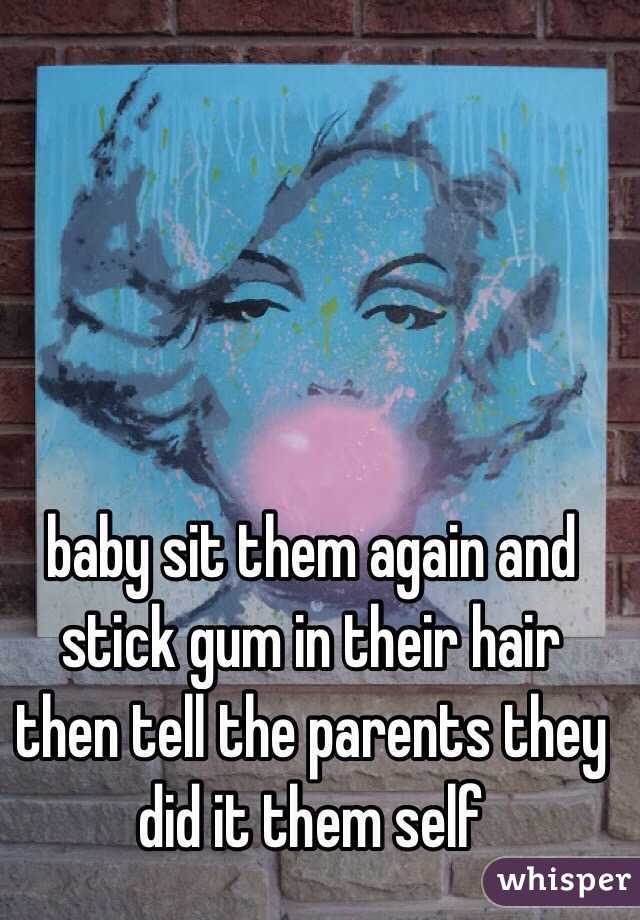 baby sit them again and stick gum in their hair then tell the parents they did it them self 