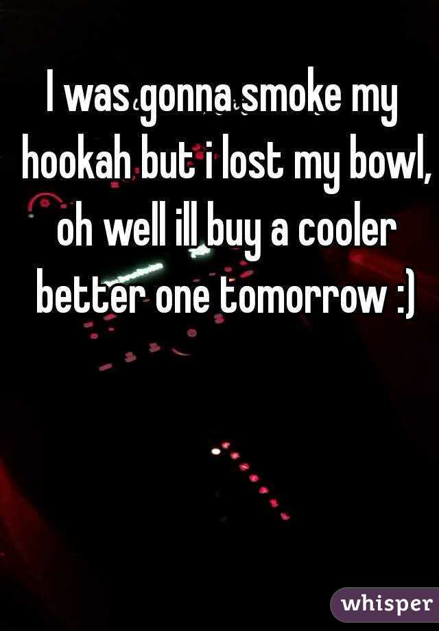 I was gonna smoke my hookah but i lost my bowl, oh well ill buy a cooler better one tomorrow :)