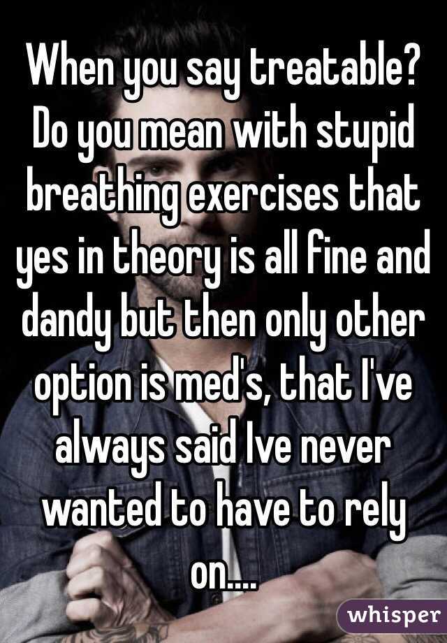When you say treatable? Do you mean with stupid breathing exercises that yes in theory is all fine and dandy but then only other option is med's, that I've always said Ive never wanted to have to rely on.... 