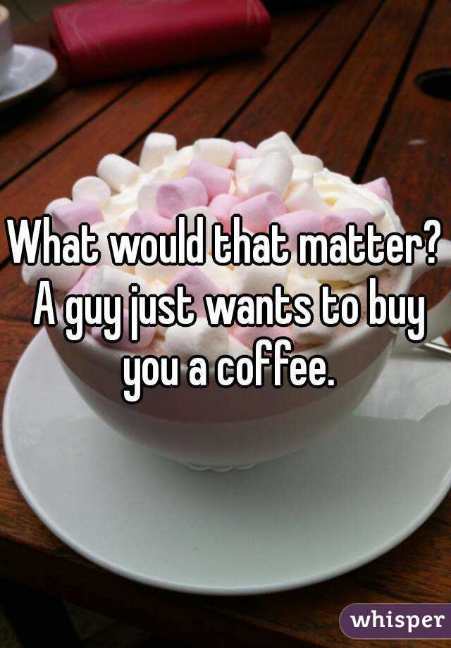 What would that matter? A guy just wants to buy you a coffee.