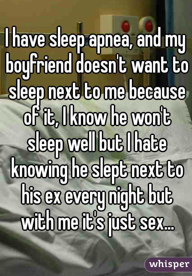 I have sleep apnea, and my boyfriend doesn't want to sleep next to me because of it, I know he won't sleep well but I hate knowing he slept next to his ex every night but with me it's just sex...