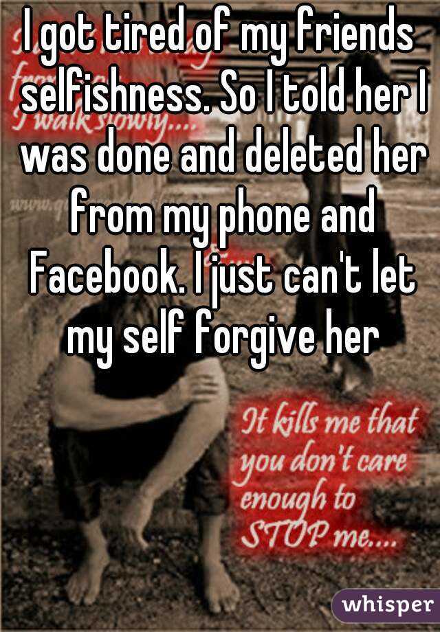I got tired of my friends selfishness. So I told her I was done and deleted her from my phone and Facebook. I just can't let my self forgive her