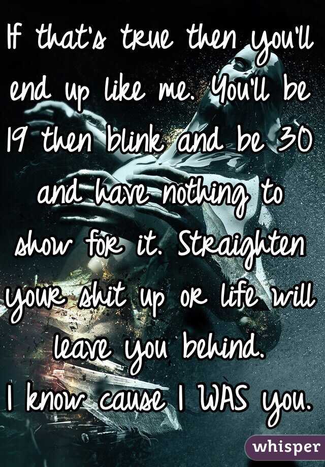 If that's true then you'll end up like me. You'll be 19 then blink and be 30 and have nothing to show for it. Straighten your shit up or life will leave you behind.
I know cause I WAS you. 