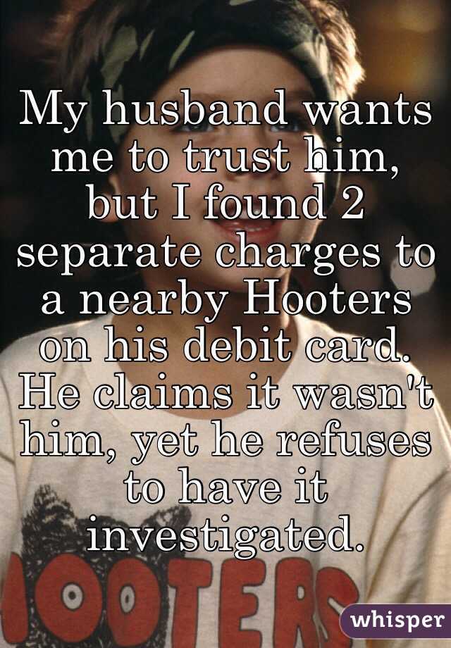 My husband wants me to trust him, but I found 2 separate charges to a nearby Hooters on his debit card. He claims it wasn't him, yet he refuses to have it investigated.
