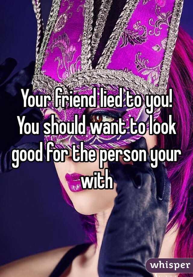 Your friend lied to you! 
You should want to look good for the person your with 