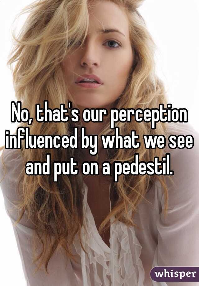 No, that's our perception influenced by what we see and put on a pedestil. 