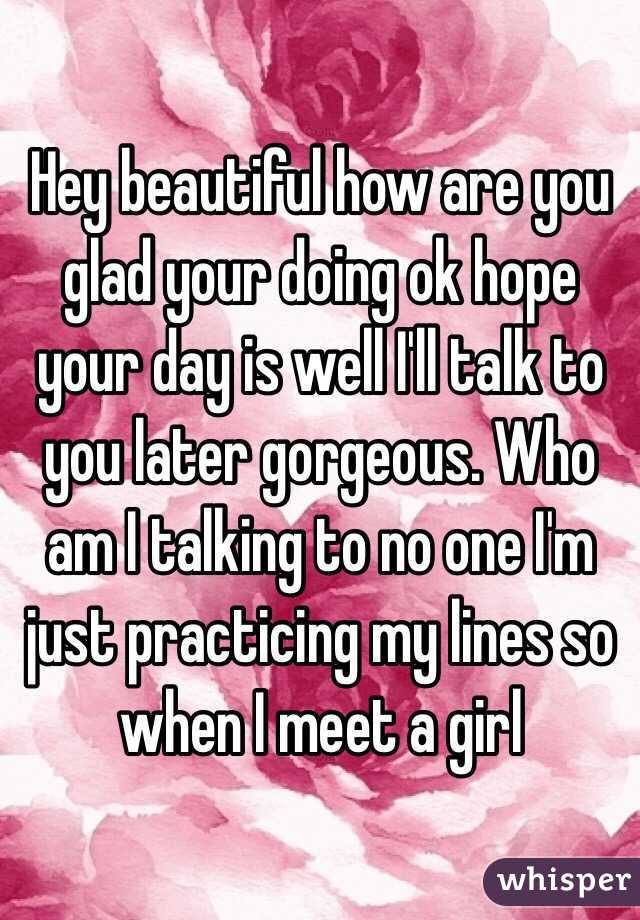 Hey beautiful how are you glad your doing ok hope your day is well I'll talk to you later gorgeous. Who am I talking to no one I'm just practicing my lines so when I meet a girl